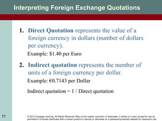 © 2012 Cengage Learning. All Rights Reserved. May not be copied, scanned, or duplicated, in whole or in part, except for use as
permitted in a license distributed with a certain product or service or otherwise on a password-protected website for classroom use.
11
Interpreting Foreign Exchange Quotations
1. Direct Quotation represents the value of a
foreign currency in dollars (number of dollars
per currency).
Example: $1.40 per Euro
2. Indirect quotation represents the number of
units of a foreign currency per dollar.
Example: €0.7143 per Dollar
Indirect quotation = 1 / Direct quotation
 