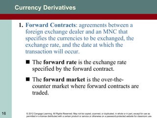 © 2012 Cengage Learning. All Rights Reserved. May not be copied, scanned, or duplicated, in whole or in part, except for use as
permitted in a license distributed with a certain product or service or otherwise on a password-protected website for classroom use.
16
Currency Derivatives
1. Forward Contracts: agreements between a
foreign exchange dealer and an MNC that
specifies the currencies to be exchanged, the
exchange rate, and the date at which the
transaction will occur.
 The forward rate is the exchange rate
specified by the forward contract.
 The forward market is the over-the-
counter market where forward contracts are
traded.
 