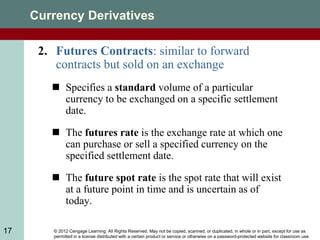 © 2012 Cengage Learning. All Rights Reserved. May not be copied, scanned, or duplicated, in whole or in part, except for use as
permitted in a license distributed with a certain product or service or otherwise on a password-protected website for classroom use.
17
Currency Derivatives
2. Futures Contracts: similar to forward
contracts but sold on an exchange
 Specifies a standard volume of a particular
currency to be exchanged on a specific settlement
date.
 The futures rate is the exchange rate at which one
can purchase or sell a specified currency on the
specified settlement date.
 The future spot rate is the spot rate that will exist
at a future point in time and is uncertain as of
today.
 