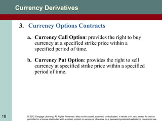 © 2012 Cengage Learning. All Rights Reserved. May not be copied, scanned, or duplicated, in whole or in part, except for use as
permitted in a license distributed with a certain product or service or otherwise on a password-protected website for classroom use.
18
Currency Derivatives
3. Currency Options Contracts
a. Currency Call Option: provides the right to buy
currency at a specified strike price within a
specified period of time.
b. Currency Put Option: provides the right to sell
currency at specified strike price within a specified
period of time.
 