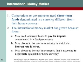 © 2012 Cengage Learning. All Rights Reserved. May not be copied, scanned, or duplicated, in whole or in part, except for use as
permitted in a license distributed with a certain product or service or otherwise on a password-protected website for classroom use.
19
International Money Market
1. Corporations or governments need short-term
funds denominated in a currency different from
their home currency.
2. The international money market has grown because
firms:
a. May need to borrow funds to pay for imports
denominated in a foreign currency.
b. May choose to borrow in a currency in which the
interest rate is lower.
c. May choose to borrow in a currency that is expected to
depreciate against their home currency
 