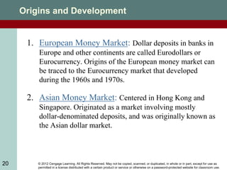 © 2012 Cengage Learning. All Rights Reserved. May not be copied, scanned, or duplicated, in whole or in part, except for use as
permitted in a license distributed with a certain product or service or otherwise on a password-protected website for classroom use.
20
Origins and Development
1. European Money Market: Dollar deposits in banks in
Europe and other continents are called Eurodollars or
Eurocurrency. Origins of the European money market can
be traced to the Eurocurrency market that developed
during the 1960s and 1970s.
2. Asian Money Market: Centered in Hong Kong and
Singapore. Originated as a market involving mostly
dollar-denominated deposits, and was originally known as
the Asian dollar market.
 