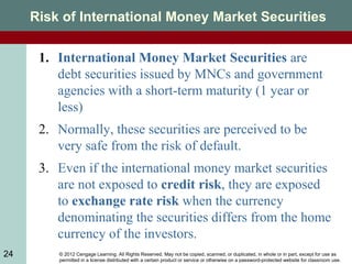 © 2012 Cengage Learning. All Rights Reserved. May not be copied, scanned, or duplicated, in whole or in part, except for use as
permitted in a license distributed with a certain product or service or otherwise on a password-protected website for classroom use.
24
Risk of International Money Market Securities
1. International Money Market Securities are
debt securities issued by MNCs and government
agencies with a short-term maturity (1 year or
less)
2. Normally, these securities are perceived to be
very safe from the risk of default.
3. Even if the international money market securities
are not exposed to credit risk, they are exposed
to exchange rate risk when the currency
denominating the securities differs from the home
currency of the investors.
 