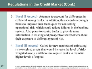 © 2012 Cengage Learning. All Rights Reserved. May not be copied, scanned, or duplicated, in whole or in part, except for use as
permitted in a license distributed with a certain product or service or otherwise on a password-protected website for classroom use.
27
Regulations in the Credit Market (Cont.)
3. Basel II Accord - Attempts to account for differences in
collateral among banks. In addition, this accord encourages
banks to improve their techniques for controlling
operational risk, which could reduce failures in the banking
system. Also plans to require banks to provide more
information to existing and prospective shareholders about
their exposure to different types of risk.
4. Basel III Accord - Called for new methods of estimating
risk-weighted assets that would increase the level of risk-
weighted assets, and therefore require banks to maintain
higher levels of capital.
 