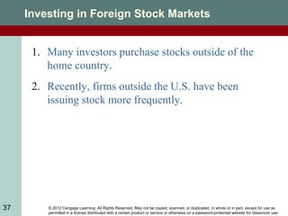 © 2012 Cengage Learning. All Rights Reserved. May not be copied, scanned, or duplicated, in whole or in part, except for use as
permitted in a license distributed with a certain product or service or otherwise on a password-protected website for classroom use.
37
Investing in Foreign Stock Markets
1. Many investors purchase stocks outside of the
home country.
2. Recently, firms outside the U.S. have been
issuing stock more frequently.
 