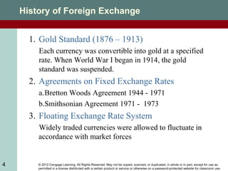 © 2012 Cengage Learning. All Rights Reserved. May not be copied, scanned, or duplicated, in whole or in part, except for use as
permitted in a license distributed with a certain product or service or otherwise on a password-protected website for classroom use.
4
History of Foreign Exchange
1. Gold Standard (1876 – 1913)
Each currency was convertible into gold at a specified
rate. When World War I began in 1914, the gold
standard was suspended.
2. Agreements on Fixed Exchange Rates
a.Bretton Woods Agreement 1944 - 1971
b.Smithsonian Agreement 1971 - 1973
3. Floating Exchange Rate System
Widely traded currencies were allowed to fluctuate in
accordance with market forces
 
