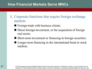 © 2012 Cengage Learning. All Rights Reserved. May not be copied, scanned, or duplicated, in whole or in part, except for use as
permitted in a license distributed with a certain product or service or otherwise on a password-protected website for classroom use.
41
How Financial Markets Serve MNCs
1. Corporate functions that require foreign exchange
markets.
 Foreign trade with business clients.
 Direct foreign investment, or the acquisition of foreign
real assets.
 Short-term investment or financing in foreign securities.
 Longer-term financing in the international bond or stock
markets.
 