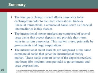 © 2012 Cengage Learning. All Rights Reserved. May not be copied, scanned, or duplicated, in whole or in part, except for use as
permitted in a license distributed with a certain product or service or otherwise on a password-protected website for classroom use.
43
Summary
 The foreign exchange market allows currencies to be
exchanged in order to facilitate international trade or
financial transactions. Commercial banks serve as financial
intermediaries in this market.
 The international money markets are composed of several
large banks that accept deposits and provide short-term
loans in various currencies. This market is used primarily by
governments and large corporations.
 The international credit markets are composed of the same
commercial banks that serve the international money
market. These banks convert some of the deposits received
into loans (for medium-term periods) to governments and
large corporations.
 