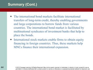 © 2012 Cengage Learning. All Rights Reserved. May not be copied, scanned, or duplicated, in whole or in part, except for use as
permitted in a license distributed with a certain product or service or otherwise on a password-protected website for classroom use.
44
Summary (Cont.)
 The international bond markets facilitate international
transfers of long-term credit, thereby enabling governments
and large corporations to borrow funds from various
countries. The international bond market is facilitated by
multinational syndicates of investment banks that help to
place the bonds.
 International stock markets enable firms to obtain equity
financing in foreign countries. Thus, these markets help
MNCs finance their international expansion.
 