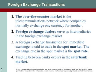 © 2012 Cengage Learning. All Rights Reserved. May not be copied, scanned, or duplicated, in whole or in part, except for use as
permitted in a license distributed with a certain product or service or otherwise on a password-protected website for classroom use.
5
Foreign Exchange Transactions
1. The over-the-counter market is the
telecommunications network where companies
normally exchange one currency for another.
2. Foreign exchange dealers serve as intermediaries
in the foreign exchange market
3. A foreign exchange transaction for immediate
exchange is said to trade in the spot market. The
exchange rate in the spot market is the spot rate.
4. Trading between banks occurs in the interbank
market.
 