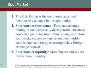 © 2012 Cengage Learning. All Rights Reserved. May not be copied, scanned, or duplicated, in whole or in part, except for use as
permitted in a license distributed with a certain product or service or otherwise on a password-protected website for classroom use.
6
Spot Market
1. The U.S. Dollar is the commonly accepted
medium of exchange in the spot market.
2. Spot market time zones - Foreign exchange
trading is conducted only during normal business
hours in a given location. Thus, at any given time
on a weekday, somewhere around the world a
bank is open and ready to accommodate foreign
exchange requests.
3. Spot market liquidity: More buyers and sellers
means more liquidity.
 