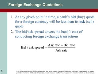 © 2012 Cengage Learning. All Rights Reserved. May not be copied, scanned, or duplicated, in whole or in part, except for use as
permitted in a license distributed with a certain product or service or otherwise on a password-protected website for classroom use.
8
Foreign Exchange Quotations
rate
Ask
rate
Bid
rate
Ask
spread
ask
/
Bid


1. At any given point in time, a bank’s bid (buy) quote
for a foreign currency will be less than its ask (sell)
quote.
2. The bid/ask spread covers the bank’s cost of
conducting foreign exchange transactions
 