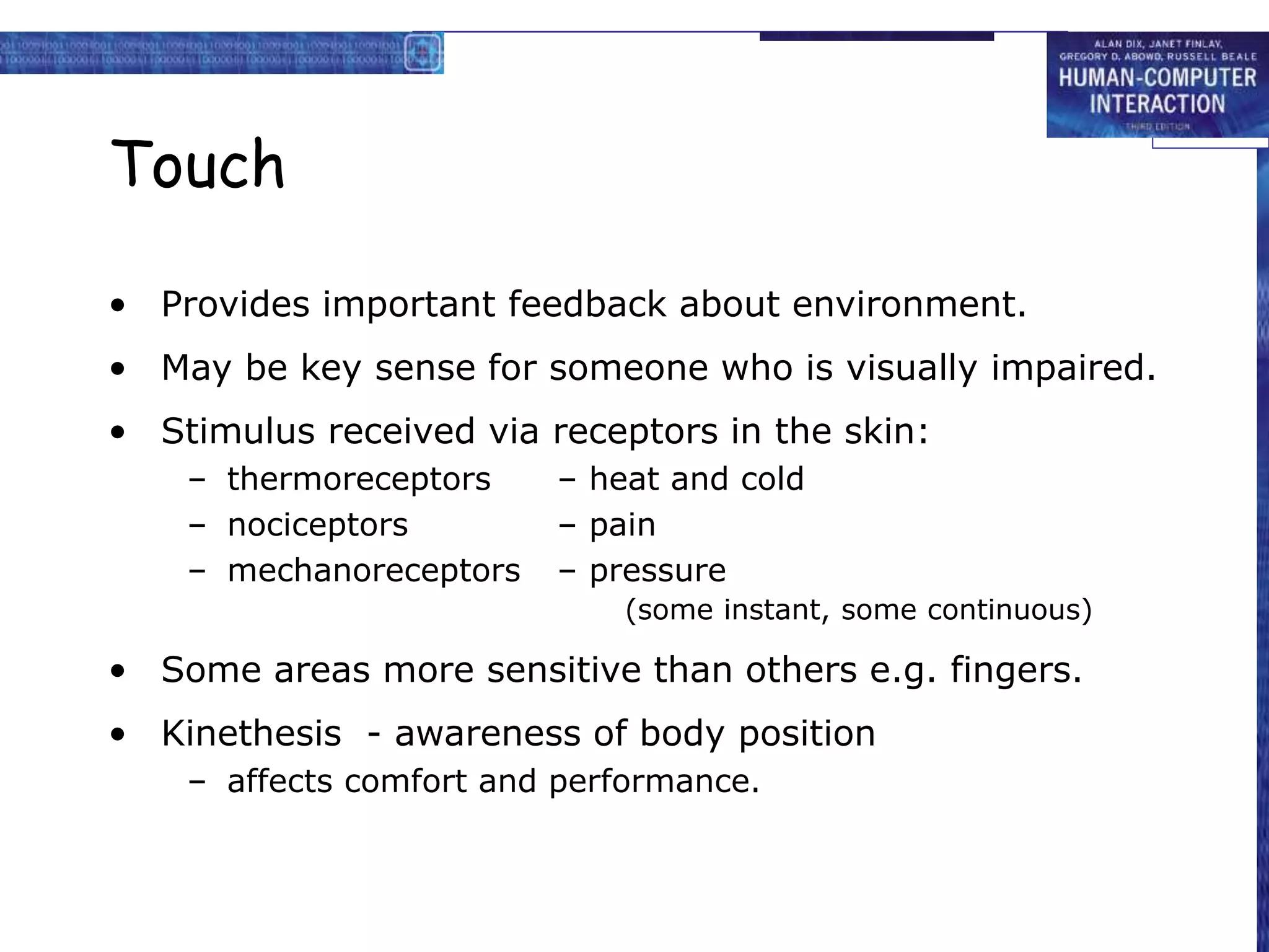 Touch
• Provides important feedback about environment.
• May be key sense for someone who is visually impaired.
• Stimulus received via receptors in the skin:
– thermoreceptors – heat and cold
– nociceptors – pain
– mechanoreceptors – pressure
(some instant, some continuous)
• Some areas more sensitive than others e.g. fingers.
• Kinethesis - awareness of body position
– affects comfort and performance.
 