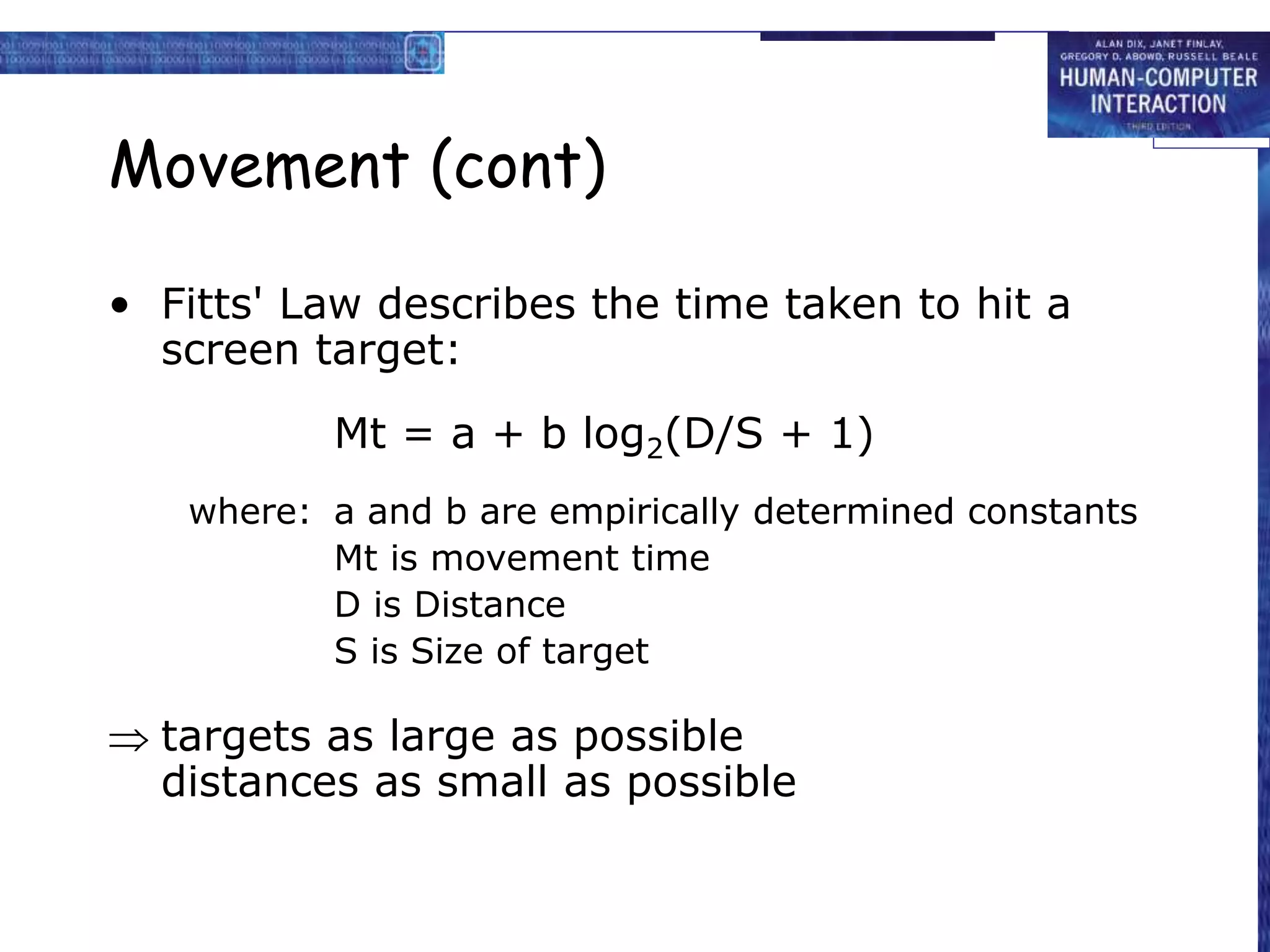 Movement (cont)
• Fitts' Law describes the time taken to hit a
screen target:
Mt = a + b log2(D/S + 1)
where: a and b are empirically determined constants
Mt is movement time
D is Distance
S is Size of target
 targets as large as possible
distances as small as possible
 