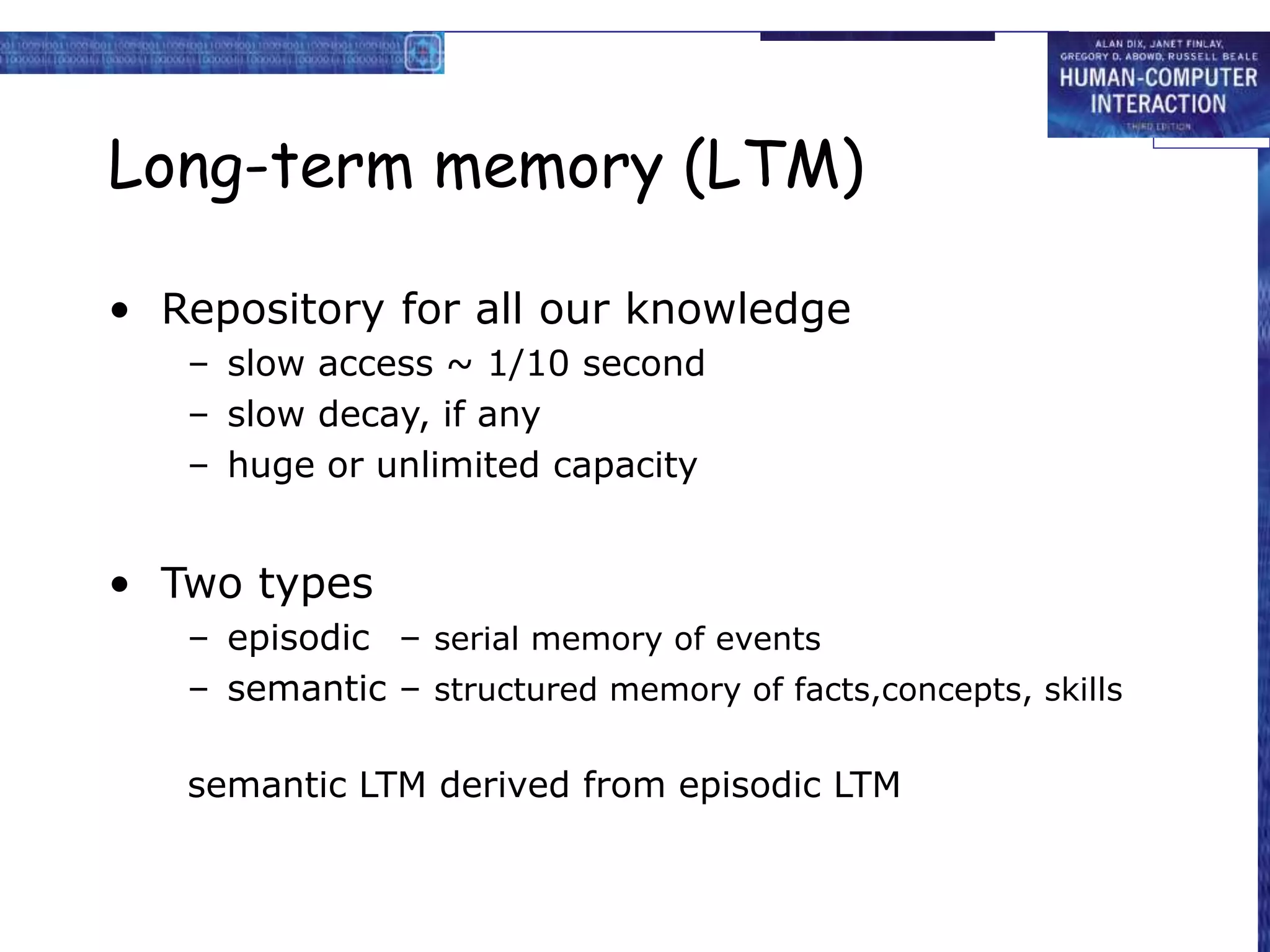 Long-term memory (LTM)
• Repository for all our knowledge
– slow access ~ 1/10 second
– slow decay, if any
– huge or unlimited capacity
• Two types
– episodic – serial memory of events
– semantic – structured memory of facts,concepts, skills
semantic LTM derived from episodic LTM
 