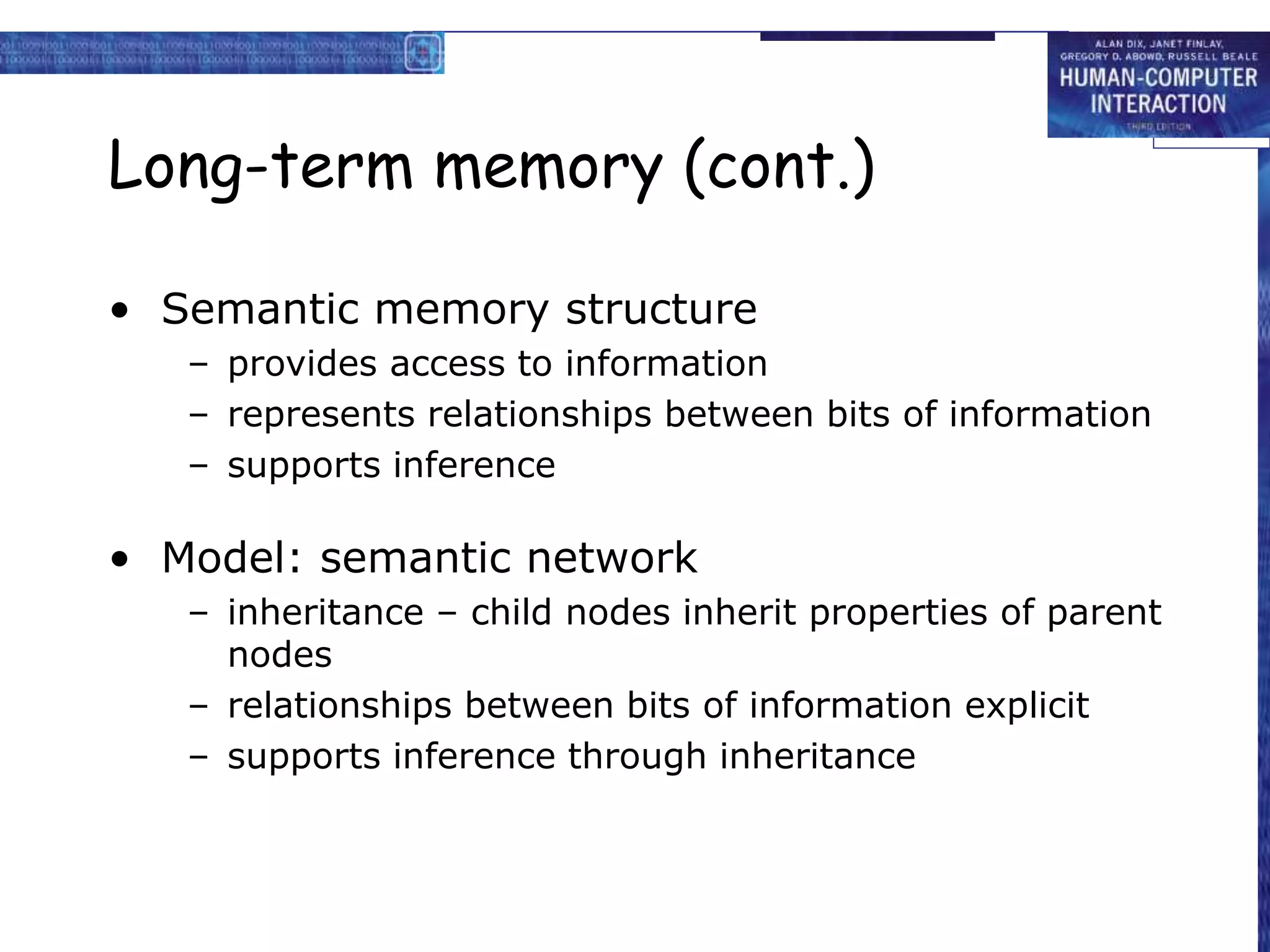 Long-term memory (cont.)
• Semantic memory structure
– provides access to information
– represents relationships between bits of information
– supports inference
• Model: semantic network
– inheritance – child nodes inherit properties of parent
nodes
– relationships between bits of information explicit
– supports inference through inheritance
 
