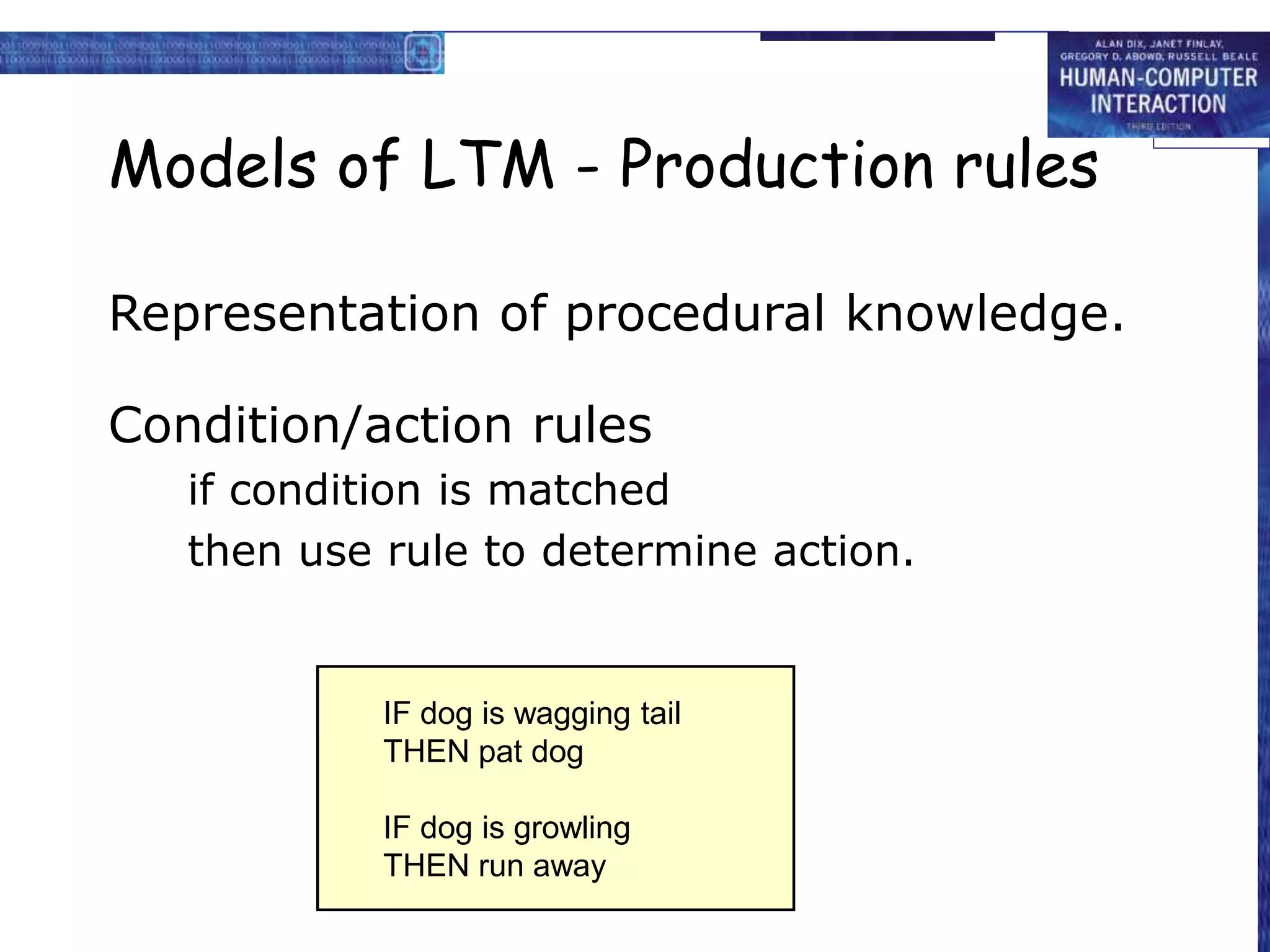 Models of LTM - Production rules
Representation of procedural knowledge.
Condition/action rules
if condition is matched
then use rule to determine action.
IF dog is wagging tail
THEN pat dog
IF dog is growling
THEN run away
 