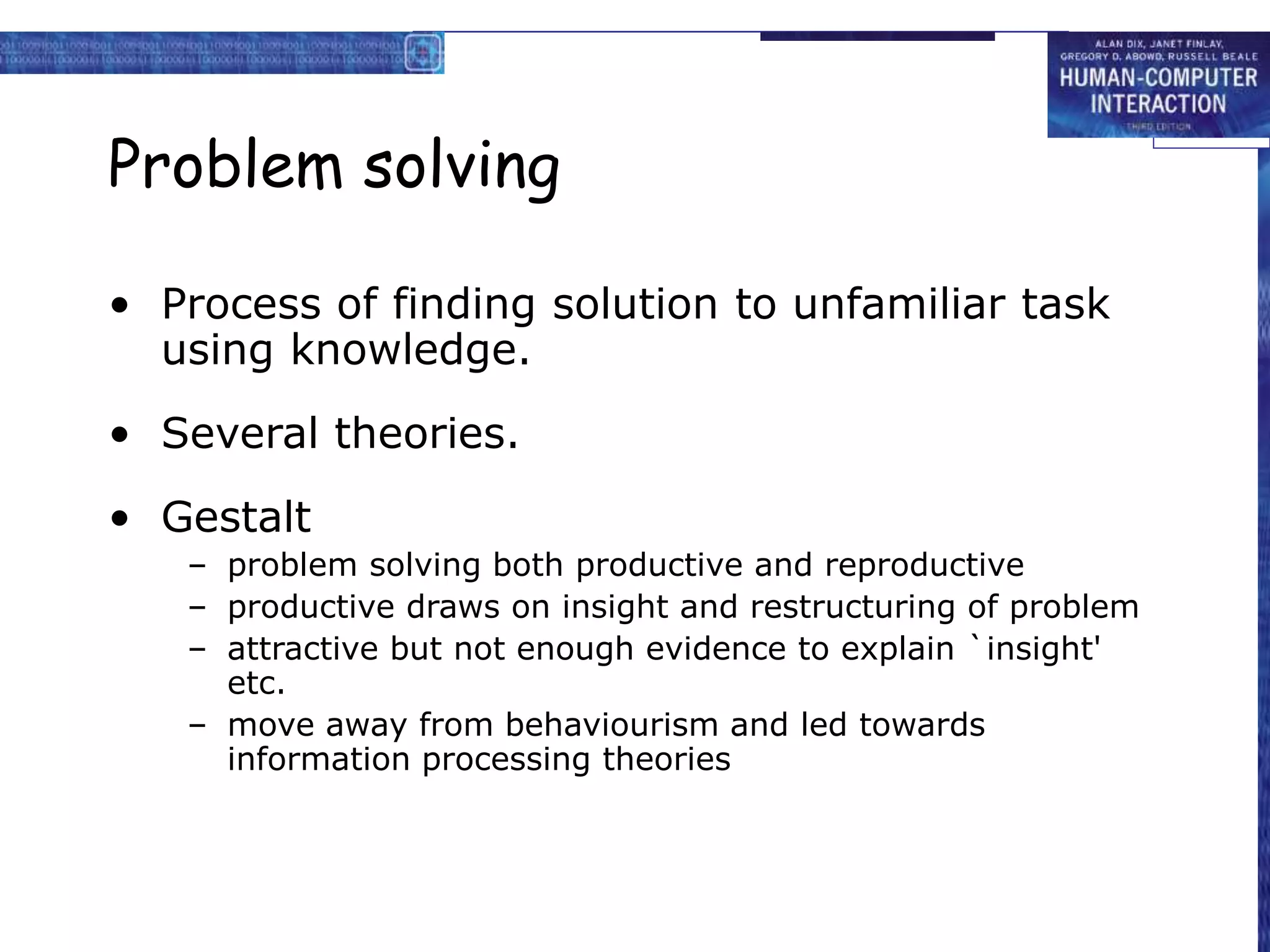 Problem solving
• Process of finding solution to unfamiliar task
using knowledge.
• Several theories.
• Gestalt
– problem solving both productive and reproductive
– productive draws on insight and restructuring of problem
– attractive but not enough evidence to explain `insight'
etc.
– move away from behaviourism and led towards
information processing theories
 