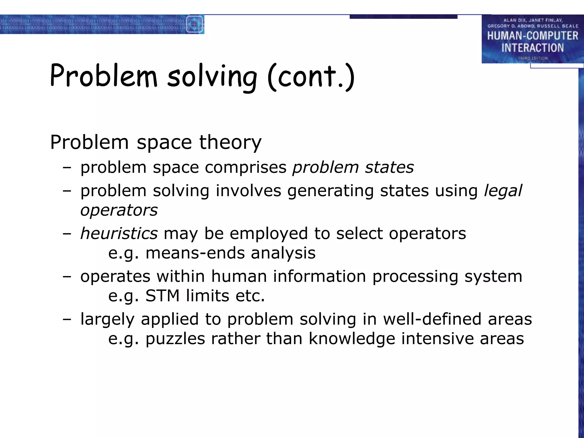 Problem solving (cont.)
Problem space theory
– problem space comprises problem states
– problem solving involves generating states using legal
operators
– heuristics may be employed to select operators
e.g. means-ends analysis
– operates within human information processing system
e.g. STM limits etc.
– largely applied to problem solving in well-defined areas
e.g. puzzles rather than knowledge intensive areas
 