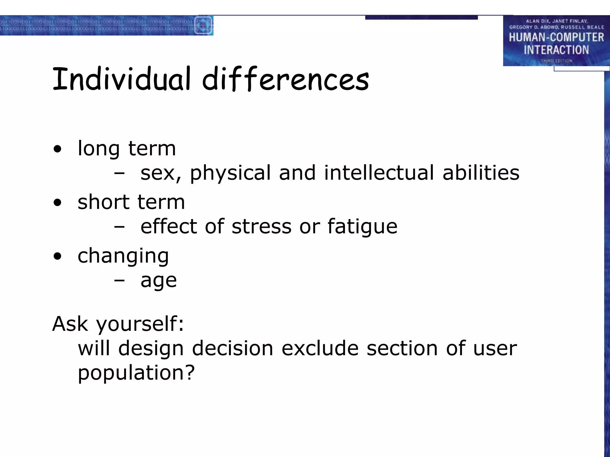 Individual differences
• long term
– sex, physical and intellectual abilities
• short term
– effect of stress or fatigue
• changing
– age
Ask yourself:
will design decision exclude section of user
population?
 
