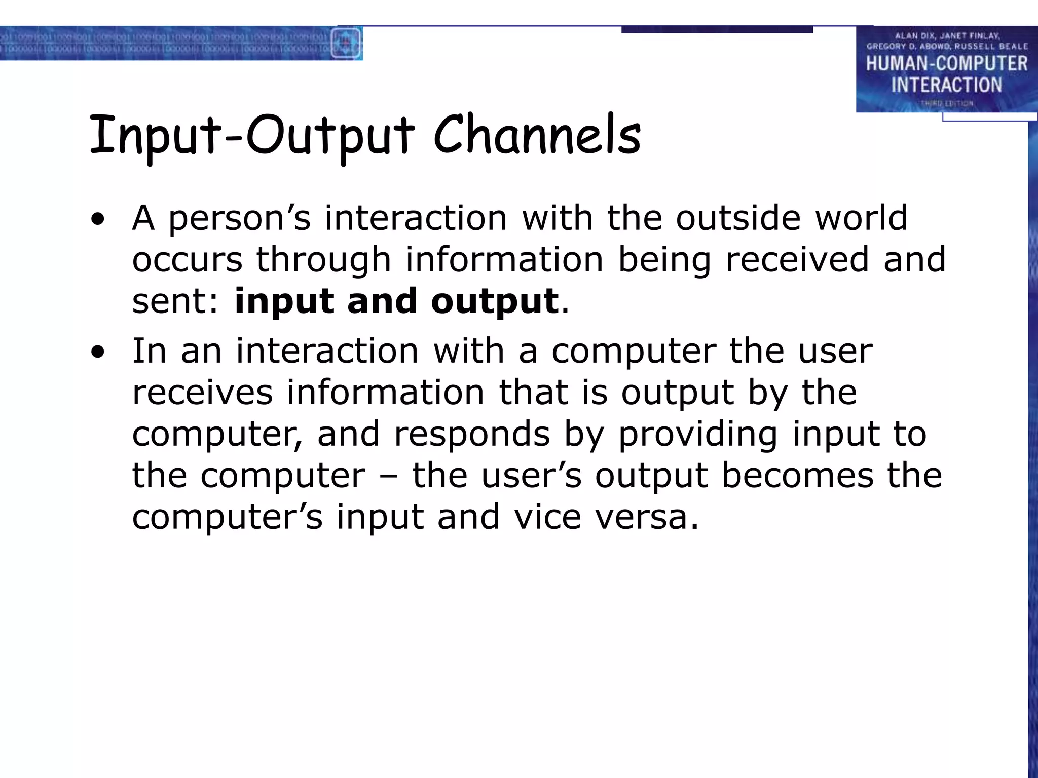 Input-Output Channels
• A person’s interaction with the outside world
occurs through information being received and
sent: input and output.
• In an interaction with a computer the user
receives information that is output by the
computer, and responds by providing input to
the computer – the user’s output becomes the
computer’s input and vice versa.
 