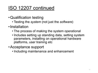 ISO 12207 continued
•Qualification testing
• Testing the system (not just the software)
•Installation
• The process of making the system operational
• Includes setting up standing data, setting system
parameters, installing on operational hardware
platforms, user training etc
•Acceptance support
• Including maintenance and enhancement
11
 