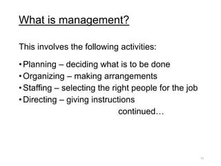 What is management?
This involves the following activities:
•Planning – deciding what is to be done
•Organizing – making arrangements
•Staffing – selecting the right people for the job
•Directing – giving instructions
continued…
13
 