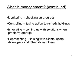 What is management? (continued)
•Monitoring – checking on progress
•Controlling – taking action to remedy hold-ups
•Innovating – coming up with solutions when
problems emerge
•Representing – liaising with clients, users,
developers and other stakeholders
14
 