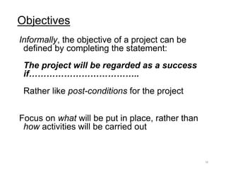 Objectives
Informally, the objective of a project can be
defined by completing the statement:
The project will be regarded as a success
if………………………………..
Rather like post-conditions for the project
Focus on what will be put in place, rather than
how activities will be carried out
16
 