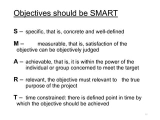 Objectives should be SMART
S – specific, that is, concrete and well-defined
M – measurable, that is, satisfaction of the
objective can be objectively judged
A – achievable, that is, it is within the power of the
individual or group concerned to meet the target
R – relevant, the objective must relevant to the true
purpose of the project
T – time constrained: there is defined point in time by
which the objective should be achieved
17
 