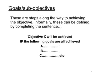 Goals/sub-objectives
These are steps along the way to achieving
the objective. Informally, these can be defined
by completing the sentence…
Objective X will be achieved
IF the following goals are all achieved
A……………
B……………
C…………… etc
18
 