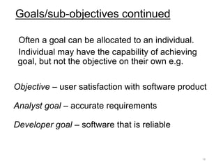 Goals/sub-objectives continued
Often a goal can be allocated to an individual.
Individual may have the capability of achieving
goal, but not the objective on their own e.g.
Objective – user satisfaction with software product
Analyst goal – accurate requirements
Developer goal – software that is reliable
19
 