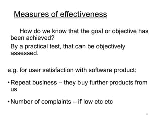Measures of effectiveness
How do we know that the goal or objective has
been achieved?
By a practical test, that can be objectively
assessed.
e.g. for user satisfaction with software product:
•Repeat business – they buy further products from
us
•Number of complaints – if low etc etc
20
 