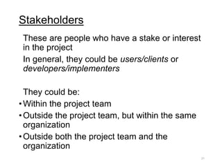 Stakeholders
These are people who have a stake or interest
in the project
In general, they could be users/clients or
developers/implementers
They could be:
•Within the project team
•Outside the project team, but within the same
organization
•Outside both the project team and the
organization
21
 