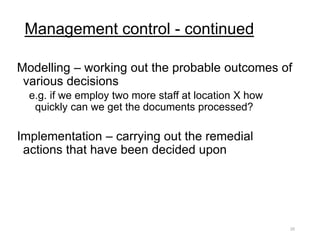 Management control - continued
Modelling – working out the probable outcomes of
various decisions
e.g. if we employ two more staff at location X how
quickly can we get the documents processed?
Implementation – carrying out the remedial
actions that have been decided upon
25
 