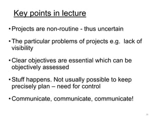 Key points in lecture
•Projects are non-routine - thus uncertain
•The particular problems of projects e.g. lack of
visibility
•Clear objectives are essential which can be
objectively assessed
•Stuff happens. Not usually possible to keep
precisely plan – need for control
•Communicate, communicate, communicate!
26
 
