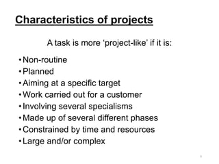 Characteristics of projects
A task is more ‘project-like’ if it is:
•Non-routine
•Planned
•Aiming at a specific target
•Work carried out for a customer
•Involving several specialisms
•Made up of several different phases
•Constrained by time and resources
•Large and/or complex
5
 