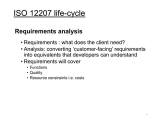 ISO 12207 life-cycle
Requirements analysis
• Requirements : what does the client need?
• Analysis: converting ‘customer-facing’ requirements
into equivalents that developers can understand
• Requirements will cover
• Functions
• Quality
• Resource constraints i.e. costs
9
 