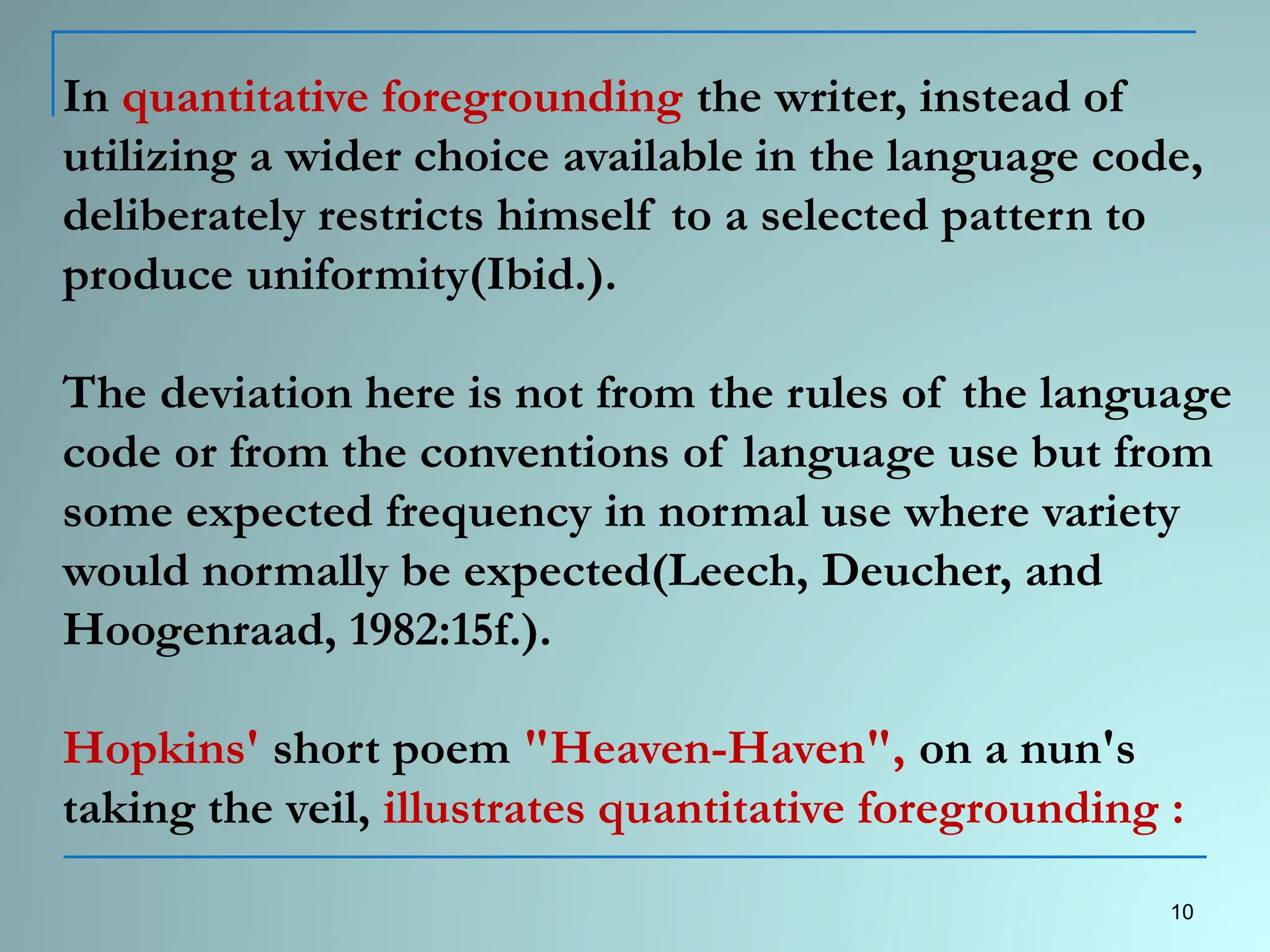 In quantitative foregrounding the writer, instead of
utilizing a wider choice available in the language code,
deliberately restricts himself to a selected pattern to
produce uniformity(Ibid.).
The deviation here is not from the rules of the language
code or from the conventions of language use but from
some expected frequency in normal use where variety
would normally be expected(Leech, Deucher, and
Hoogenraad, 1982:15f.).
Hopkins' short poem "Heaven-Haven", on a nun's
taking the veil, illustrates quantitative foregrounding :
10
 