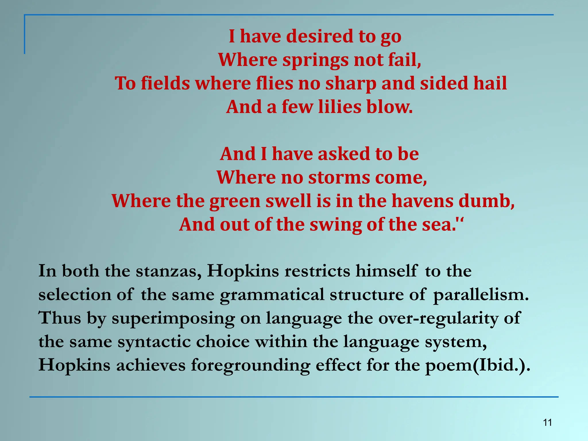 I have desired to go
Where springs not fail,
To fields where flies no sharp and sided hail
And a few lilies blow.
And I have asked to be
Where no storms come,
Where the green swell is in the havens dumb,
And out of the swing of the sea.'‘
In both the stanzas, Hopkins restricts himself to the
selection of the same grammatical structure of parallelism.
Thus by superimposing on language the over-regularity of
the same syntactic choice within the language system,
Hopkins achieves foregrounding effect for the poem(Ibid.).
11
 