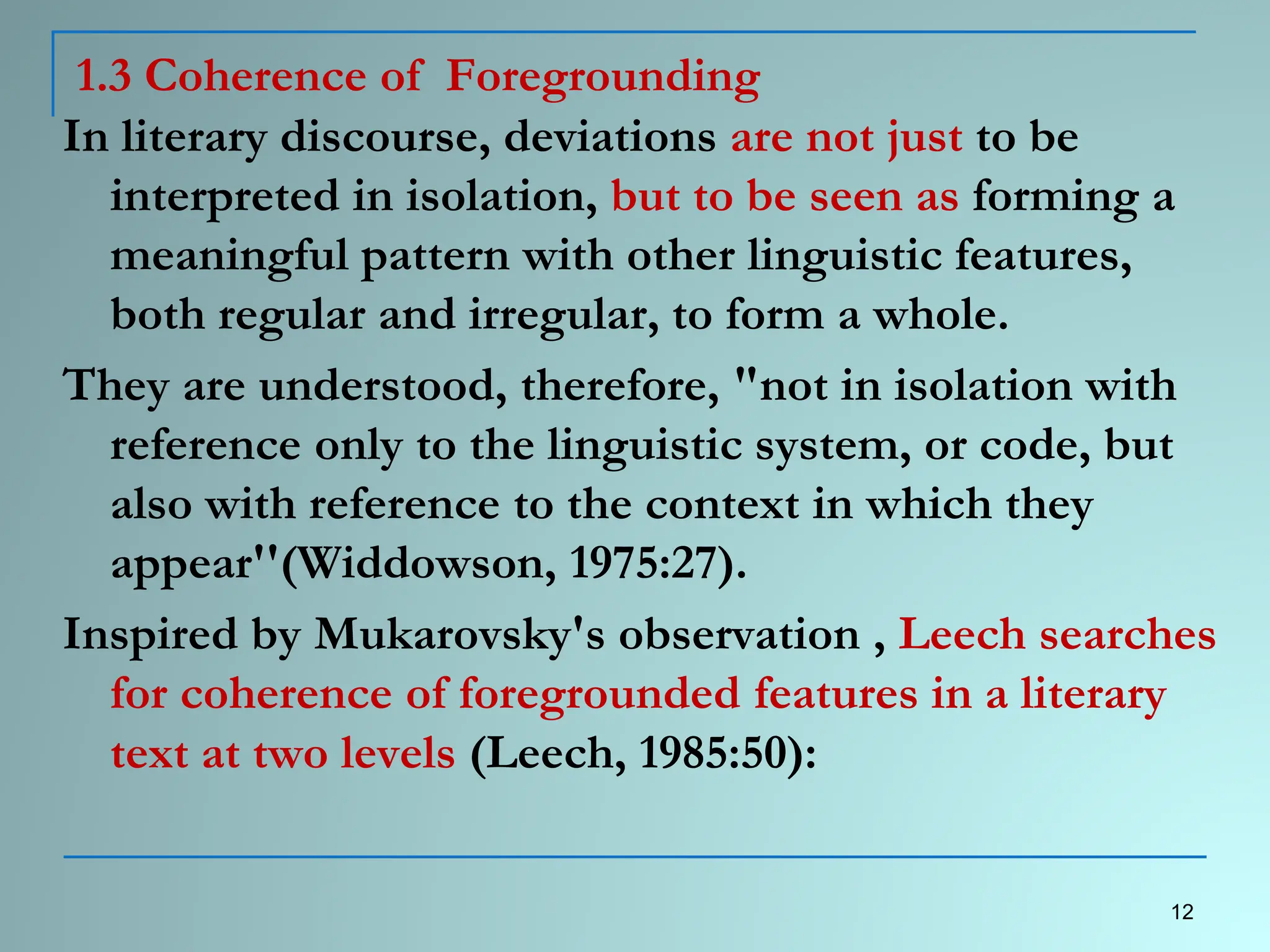 1.3 Coherence of Foregrounding
In literary discourse, deviations are not just to be
interpreted in isolation, but to be seen as forming a
meaningful pattern with other linguistic features,
both regular and irregular, to form a whole.
They are understood, therefore, "not in isolation with
reference only to the linguistic system, or code, but
also with reference to the context in which they
appear''(Widdowson, 1975:27).
Inspired by Mukarovsky's observation , Leech searches
for coherence of foregrounded features in a literary
text at two levels (Leech, 1985:50):
12
 