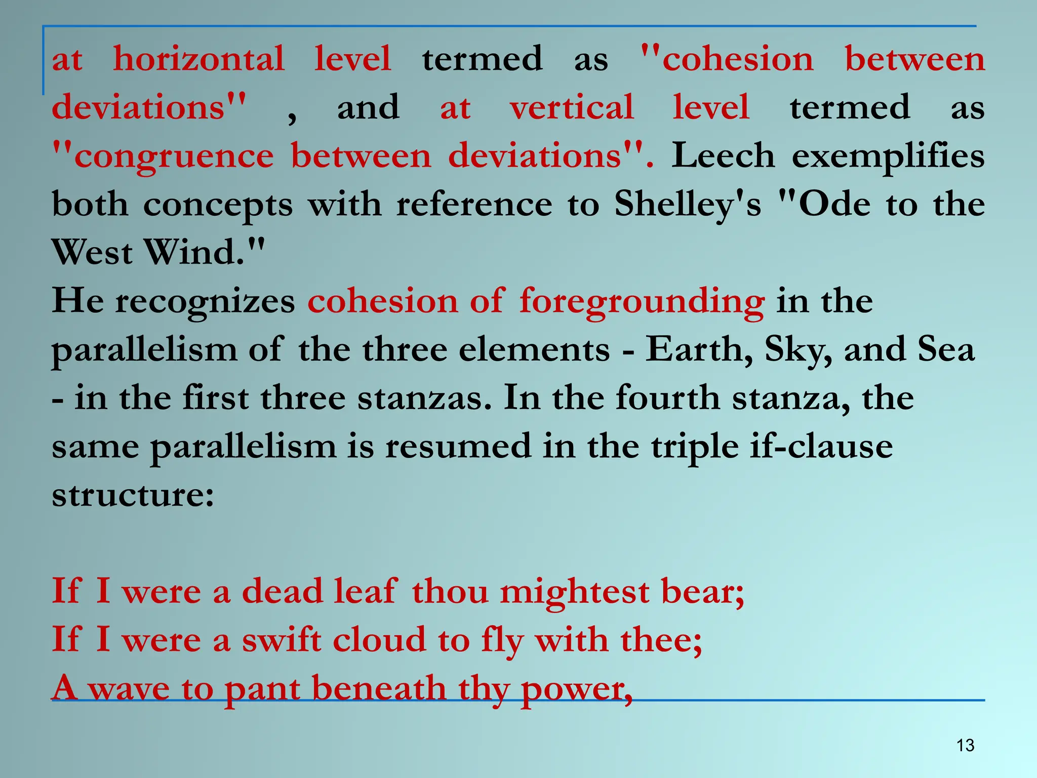 at horizontal level termed as ''cohesion between
deviations'' , and at vertical level termed as
''congruence between deviations''. Leech exemplifies
both concepts with reference to Shelley's "Ode to the
West Wind."
He recognizes cohesion of foregrounding in the
parallelism of the three elements - Earth, Sky, and Sea
- in the first three stanzas. In the fourth stanza, the
same parallelism is resumed in the triple if-clause
structure:
If I were a dead leaf thou mightest bear;
If I were a swift cloud to fly with thee;
A wave to pant beneath thy power,
13
 