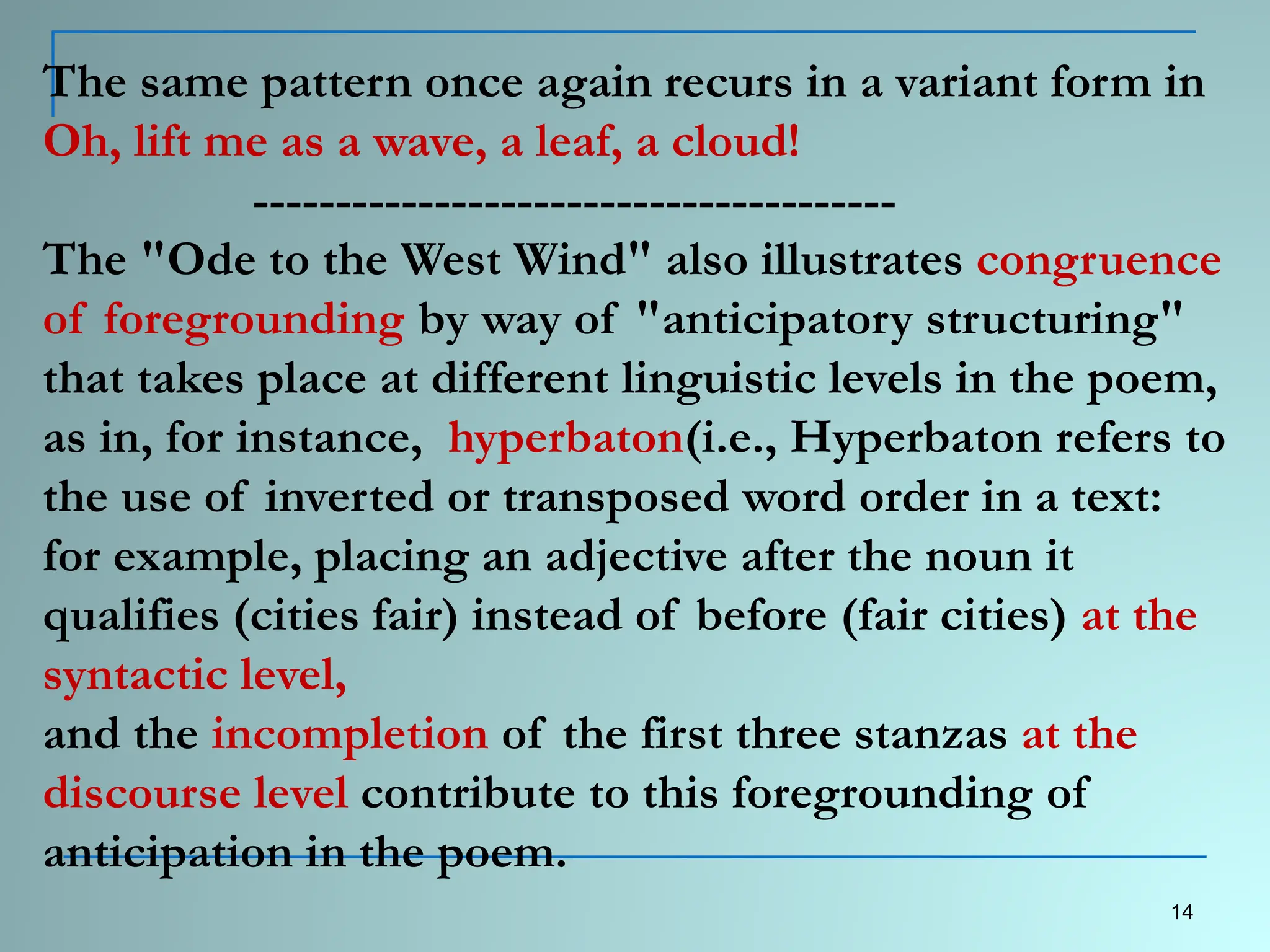 The same pattern once again recurs in a variant form in
Oh, lift me as a wave, a leaf, a cloud!
---------------------------------------
The "Ode to the West Wind" also illustrates congruence
of foregrounding by way of "anticipatory structuring"
that takes place at different linguistic levels in the poem,
as in, for instance, hyperbaton(i.e., Hyperbaton refers to
the use of inverted or transposed word order in a text:
for example, placing an adjective after the noun it
qualifies (cities fair) instead of before (fair cities) at the
syntactic level,
and the incompletion of the first three stanzas at the
discourse level contribute to this foregrounding of
anticipation in the poem.
14
 