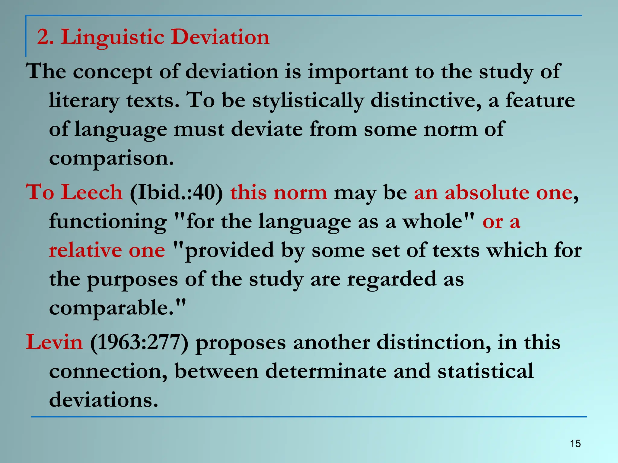 2. Linguistic Deviation
The concept of deviation is important to the study of
literary texts. To be stylistically distinctive, a feature
of language must deviate from some norm of
comparison.
To Leech (Ibid.:40) this norm may be an absolute one,
functioning "for the language as a whole" or a
relative one "provided by some set of texts which for
the purposes of the study are regarded as
comparable."
Levin (1963:277) proposes another distinction, in this
connection, between determinate and statistical
deviations.
15
 