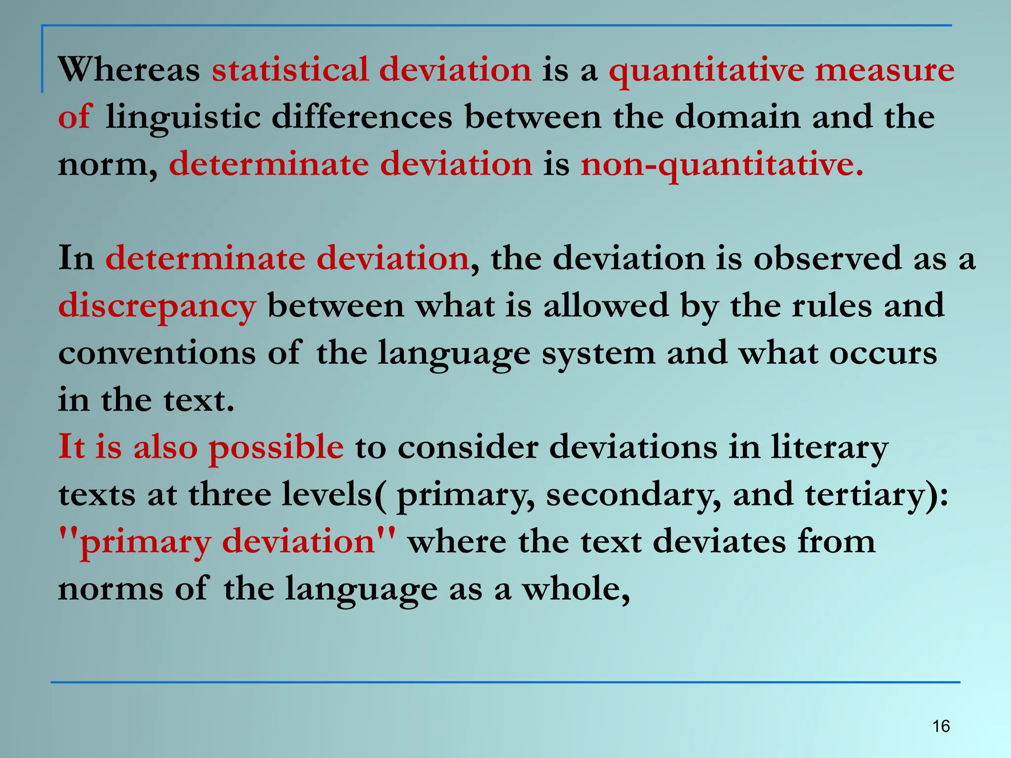Whereas statistical deviation is a quantitative measure
of linguistic differences between the domain and the
norm, determinate deviation is non-quantitative.
In determinate deviation, the deviation is observed as a
discrepancy between what is allowed by the rules and
conventions of the language system and what occurs
in the text.
It is also possible to consider deviations in literary
texts at three levels( primary, secondary, and tertiary):
''primary deviation'' where the text deviates from
norms of the language as a whole,
16
 
