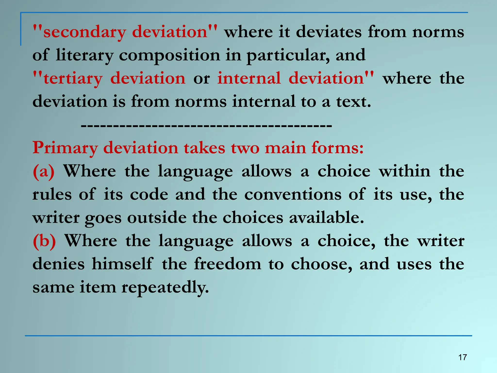 ''secondary deviation'' where it deviates from norms
of literary composition in particular, and
''tertiary deviation or internal deviation'' where the
deviation is from norms internal to a text.
---------------------------------------
Primary deviation takes two main forms:
(a) Where the language allows a choice within the
rules of its code and the conventions of its use, the
writer goes outside the choices available.
(b) Where the language allows a choice, the writer
denies himself the freedom to choose, and uses the
same item repeatedly.
17
 