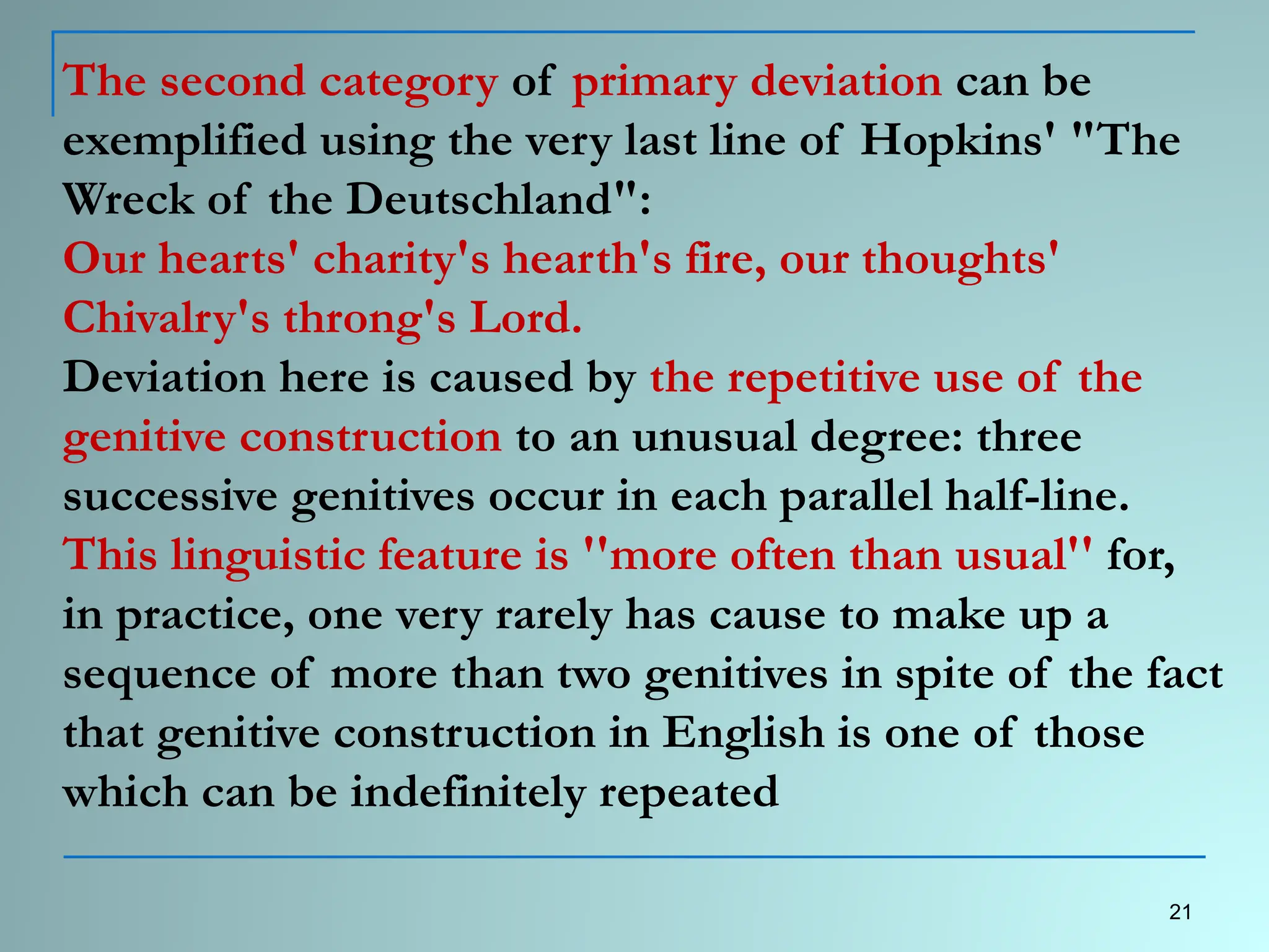 The second category of primary deviation can be
exemplified using the very last line of Hopkins' "The
Wreck of the Deutschland":
Our hearts' charity's hearth's fire, our thoughts'
Chivalry's throng's Lord.
Deviation here is caused by the repetitive use of the
genitive construction to an unusual degree: three
successive genitives occur in each parallel half-line.
This linguistic feature is ''more often than usual'' for,
in practice, one very rarely has cause to make up a
sequence of more than two genitives in spite of the fact
that genitive construction in English is one of those
which can be indefinitely repeated
21
 