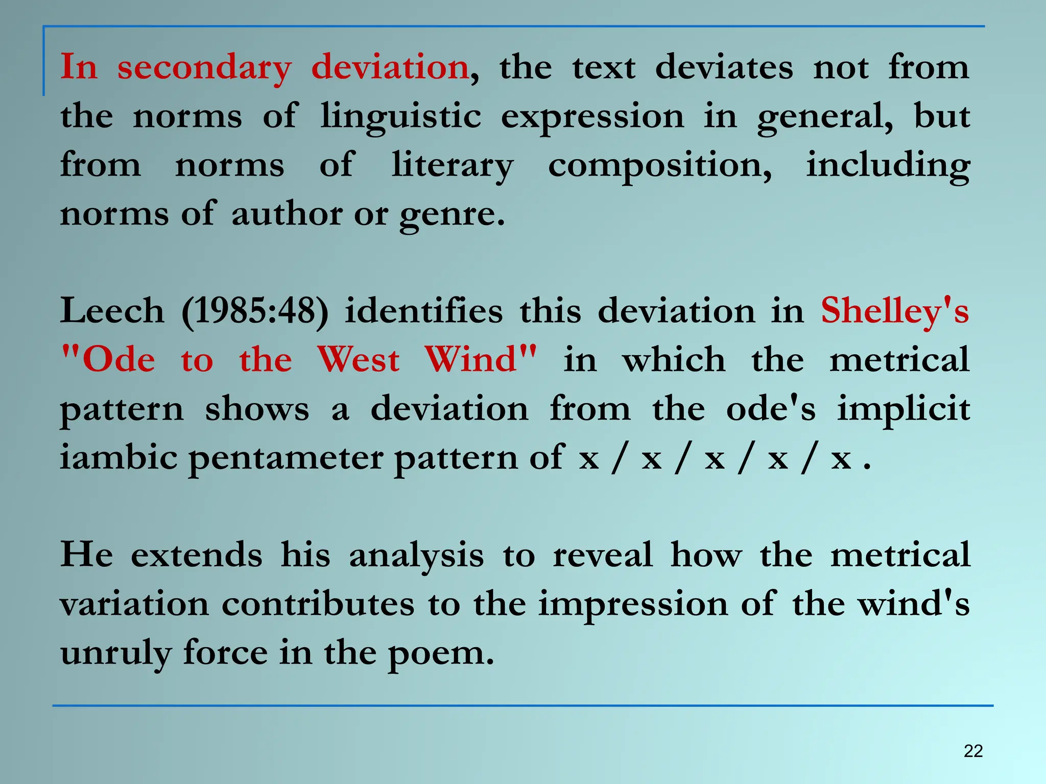 In secondary deviation, the text deviates not from
the norms of linguistic expression in general, but
from norms of literary composition, including
norms of author or genre.
Leech (1985:48) identifies this deviation in Shelley's
"Ode to the West Wind" in which the metrical
pattern shows a deviation from the ode's implicit
iambic pentameter pattern of x / x / x / x / x .
He extends his analysis to reveal how the metrical
variation contributes to the impression of the wind's
unruly force in the poem.
22
 