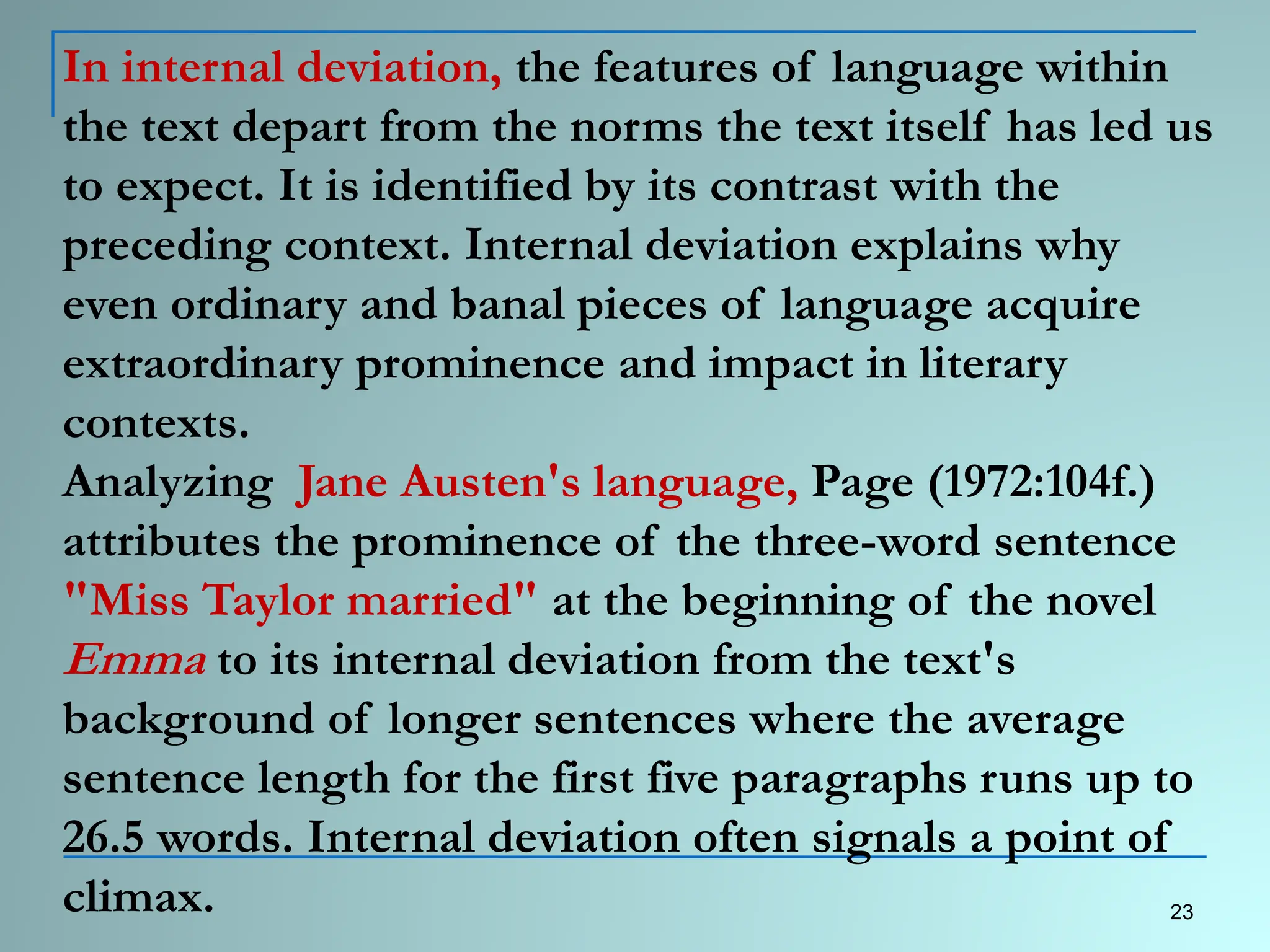 In internal deviation, the features of language within
the text depart from the norms the text itself has led us
to expect. It is identified by its contrast with the
preceding context. Internal deviation explains why
even ordinary and banal pieces of language acquire
extraordinary prominence and impact in literary
contexts.
Analyzing Jane Austen's language, Page (1972:104f.)
attributes the prominence of the three-word sentence
"Miss Taylor married" at the beginning of the novel
Emma to its internal deviation from the text's
background of longer sentences where the average
sentence length for the first five paragraphs runs up to
26.5 words. Internal deviation often signals a point of
climax. 23
 