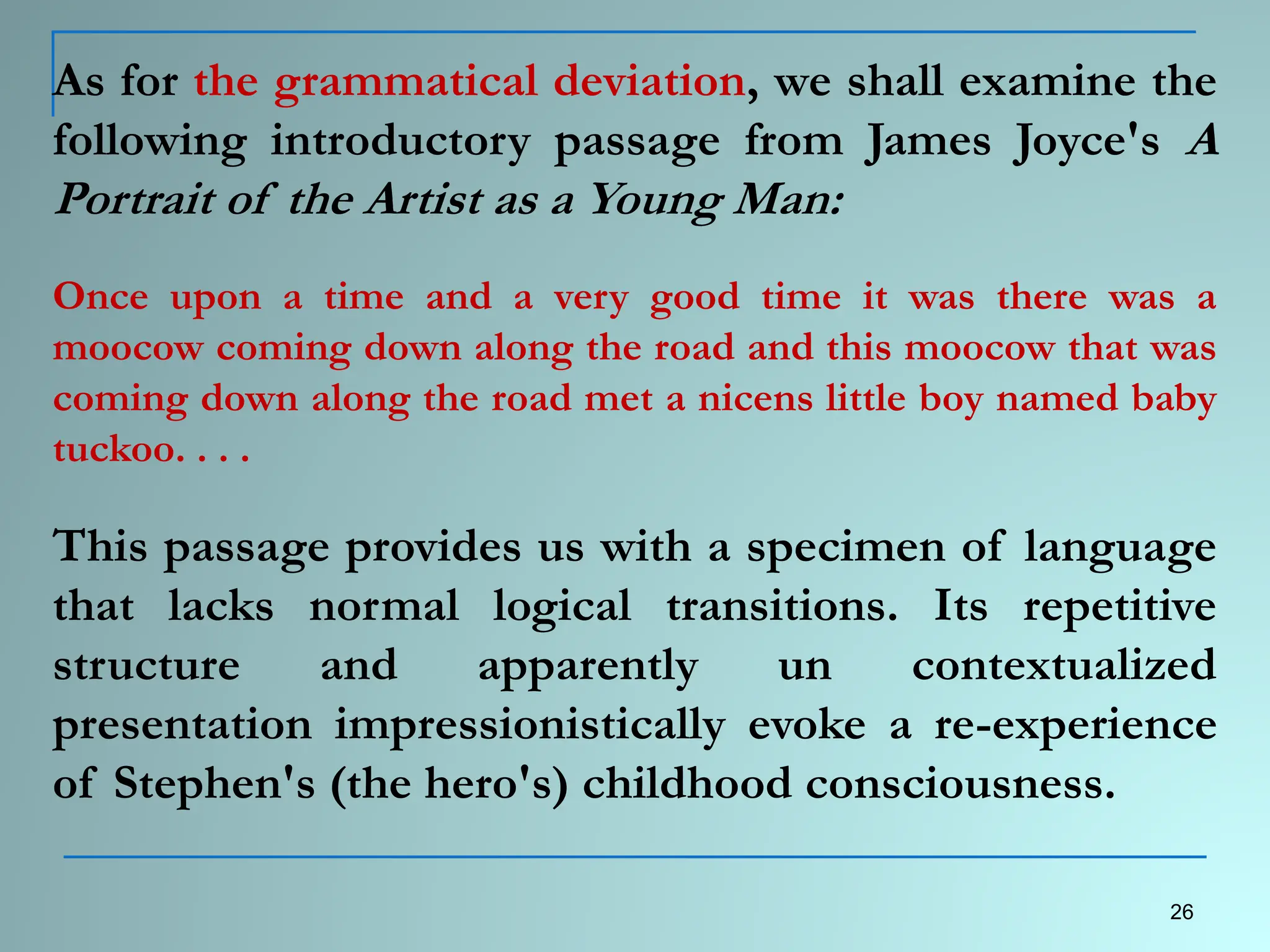 As for the grammatical deviation, we shall examine the
following introductory passage from James Joyce's A
Portrait of the Artist as a Young Man:
Once upon a time and a very good time it was there was a
moocow coming down along the road and this moocow that was
coming down along the road met a nicens little boy named baby
tuckoo. . . .
This passage provides us with a specimen of language
that lacks normal logical transitions. Its repetitive
structure and apparently un contextualized
presentation impressionistically evoke a re-experience
of Stephen's (the hero's) childhood consciousness.
26
 